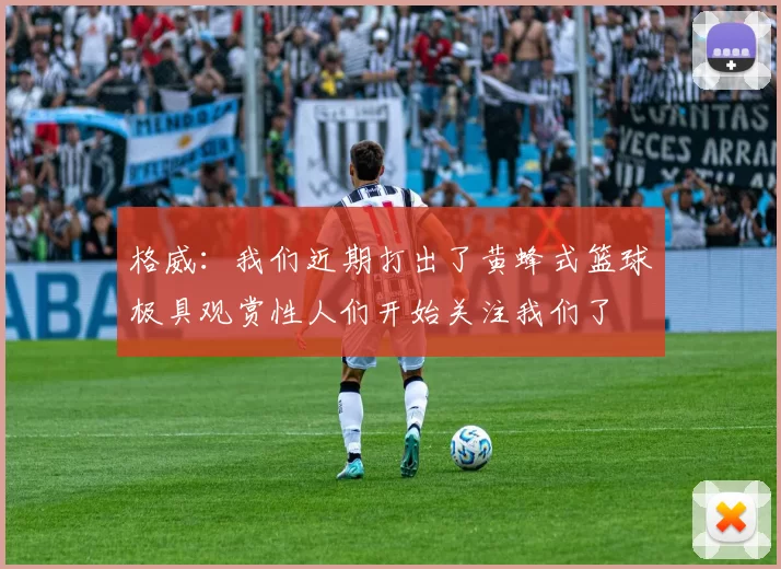 格威：我们近期打出了黄蜂式篮球极具观赏性人们开始关注我们了