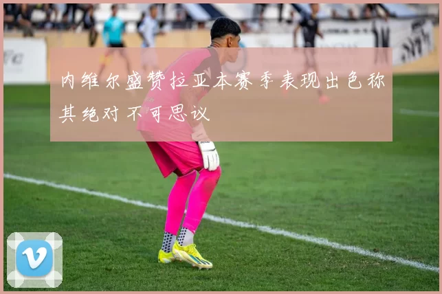 内维尔盛赞拉亚本赛季表现出色称其绝对不可思议