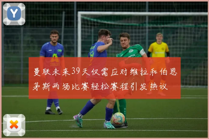 曼联未来39天仅需应对维拉和伯恩茅斯两场比赛轻松赛程引发热议