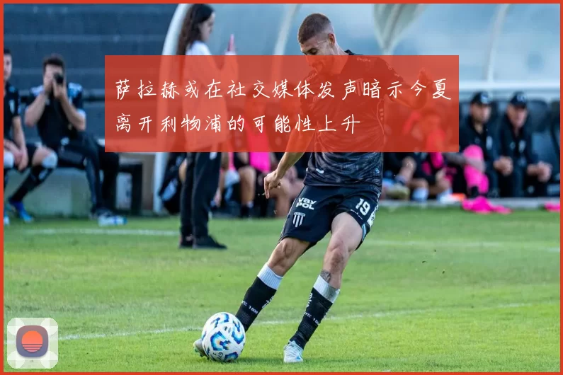 萨拉赫或在社交媒体发声暗示今夏离开利物浦的可能性上升