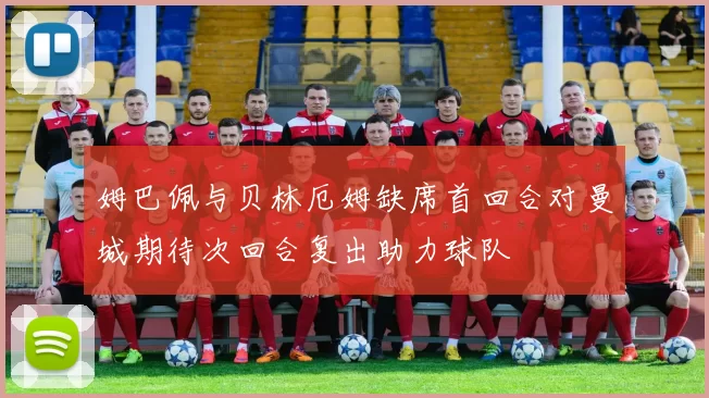 姆巴佩与贝林厄姆缺席首回合对曼城期待次回合复出助力球队