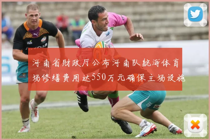 河南省财政厅公布河南队航海体育场修缮费用达550万元确保主场设施安全