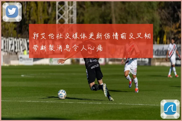 郭艾伦社交媒体更新伤情前交叉韧带断裂消息令人心痛