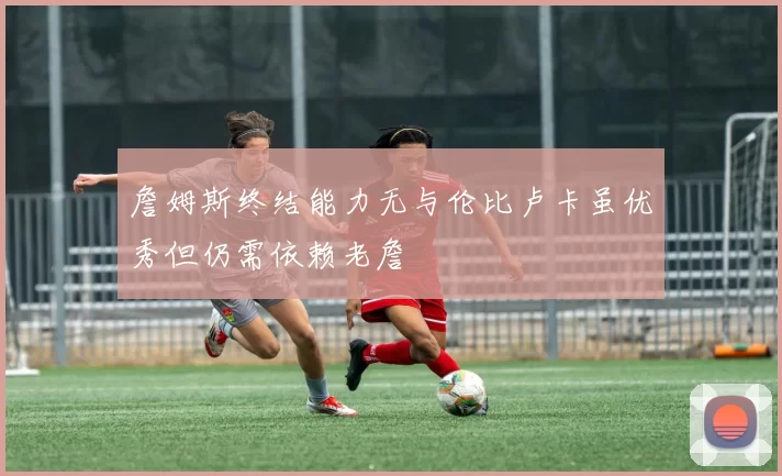 詹姆斯终结能力无与伦比卢卡虽优秀但仍需依赖老詹
