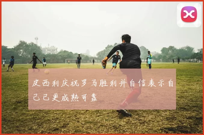 皮西利庆祝罗马胜利并自信表示自己已更成熟可靠