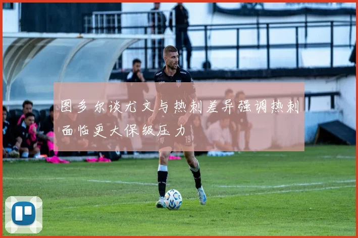 图多尔谈尤文与热刺差异强调热刺面临更大保级压力