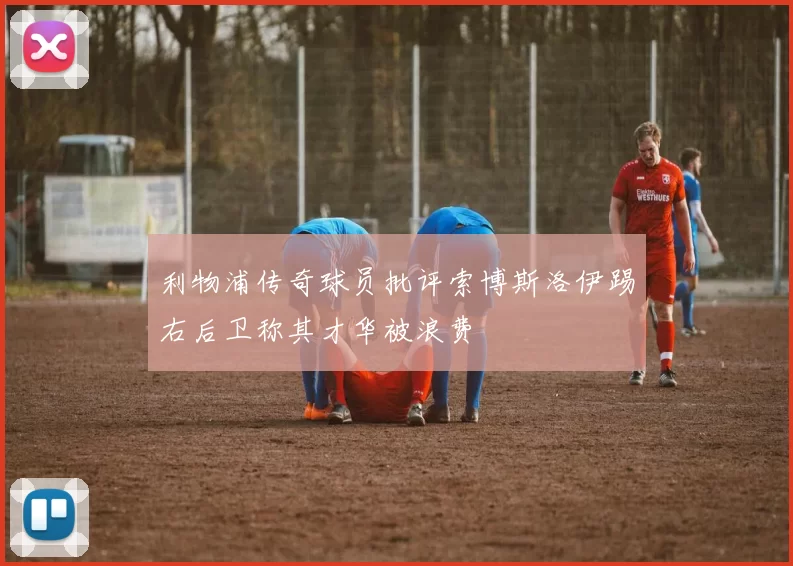 利物浦传奇球员批评索博斯洛伊踢右后卫称其才华被浪费