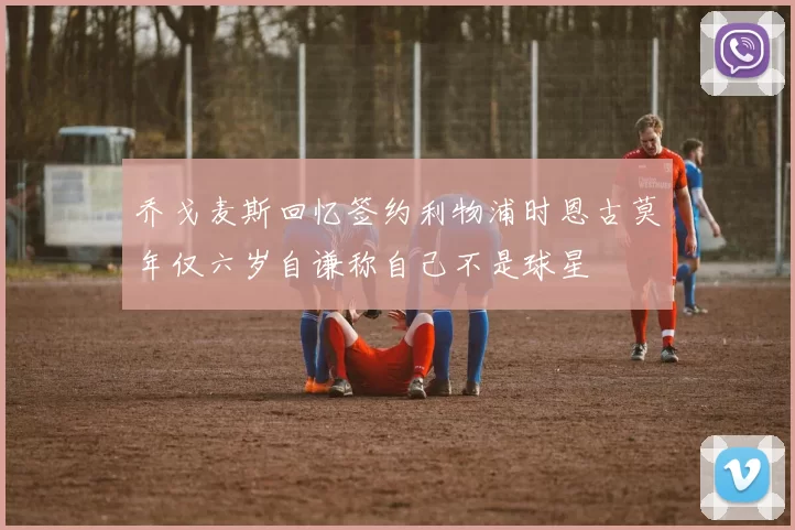 乔戈麦斯回忆签约利物浦时恩古莫年仅六岁自谦称自己不是球星