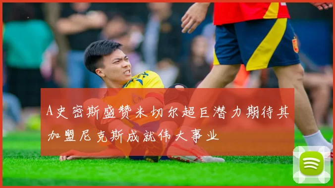 A史密斯盛赞米切尔超巨潜力期待其加盟尼克斯成就伟大事业