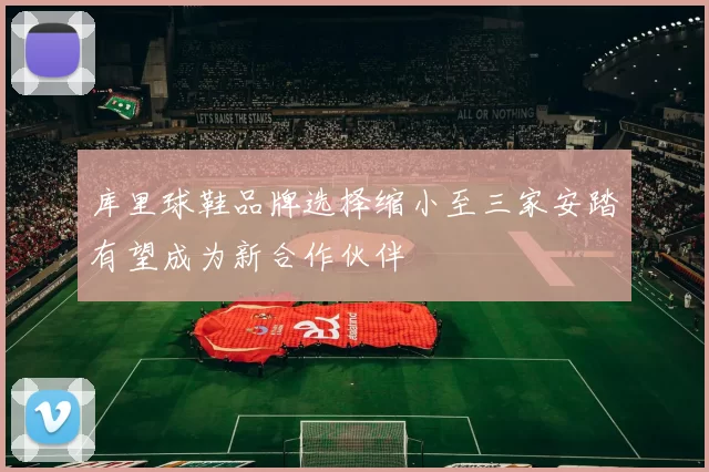 库里球鞋品牌选择缩小至三家安踏有望成为新合作伙伴