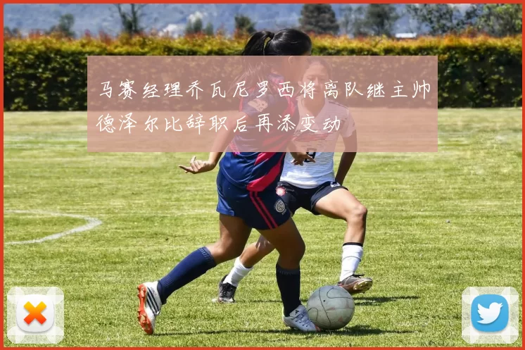 马赛经理乔瓦尼罗西将离队继主帅德泽尔比辞职后再添变动