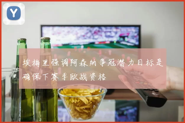 埃梅里强调阿森纳争冠潜力目标是确保下赛季欧战资格