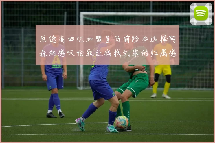 厄德高回忆加盟皇马前险些选择阿森纳感叹伦敦让我找到家的归属感