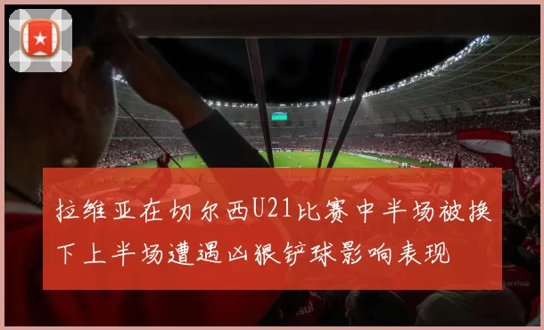 拉维亚在切尔西U21比赛中半场被换下上半场遭遇凶狠铲球影响表现