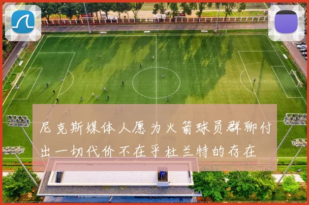 尼克斯媒体人愿为火箭球员群聊付出一切代价不在乎杜兰特的存在
