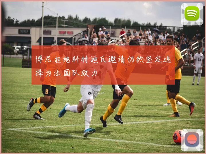 博尼拒绝科特迪瓦邀请仍然坚定选择为法国队效力