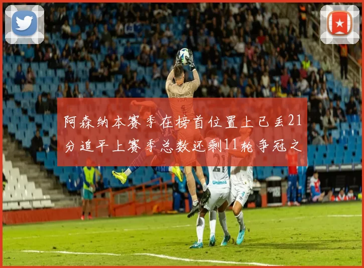 阿森纳本赛季在榜首位置上已丢21分追平上赛季总数还剩11轮争冠之路艰难